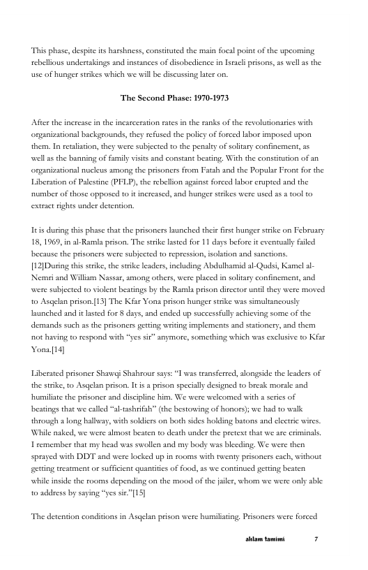 “This phase, despite i harshacss, constituted the main focal point o the uporming sebellios undertakings and instances of disobecience in Iracl prisons, s well a the use of hunger strikes which we wil be discussing lter on.  The Sccond Phase: 1970-1973  After the increase in the incarceration ates in the sanks of the revolutionaris with organizational backgrounds, they refused the policy of forced labor imposed upon them. I recaliaton, they were subjected to the penaley of solary confinement, a5 wellas the bansing of family viits and constant beting, With the consttution of organizationsl nucleus among the prisoners from Fatah and the Popular Front for the Liberaton of Palestine (PFLP), the rebellion against forced labor erupted and the number of those oppased to it increased, and hunger stikes were used s tool to extract ights under detention,  Itis during this phase that the prisoners launched thei first hunger srike on February 18, 1969, i al-Ramia prison. The strike lasted for 11 days before it cventually faled because the prisoners were subjected to repression, isolation and sancrions. [12]During this seike,the strike leaders, including Abdulharid al-Qudsi, Karmel al- Nemsi and Willam Nassar, among others, were placed in soltary confinement, and. were subjected to violent beatings by the Rarmla prison dircctor unil they were moved 0 Ascelan prison[13] The Kfar Yona prison hunger strike was simulancously unched and it asted for § days, and ended up successfully achieving some of the demands such as the prisoners eting writing implements and stationery, and them ot having to respond with “yes si” anymore, something which was exclusive to Kiae Yona[14]  Liberated prisoner Shavwe Shahrou says: I was transfereed, alongside the keaders of the strike, o Asqelan prison. It s  prison specially designed to break morale and humillae the prisoner and discpline him. We were welcomed with a seris of beatngs that we called “al tashrifaly” (the bestowing of honors) we had to wlk through along hallway, with soldices on both sides holding bators and electric wires. While naked, we were almost beaten to death under the pretext that we are criminals T remember that my head was swollen and my body was bleeding, We were ther Sprayed with DDT sad were locked up in rooms with twenty prisoncss each, without getting treatment or suffcient quantitcs of food, 5 we continued gerting beaten while inside the rooms depending on the mood of the jaler, whom we were only able 0 address by saying “yes sie”[15]  “The detention conditions in Asqelan prison were humiiating. Prisonces were forced  [rrpa— 3 